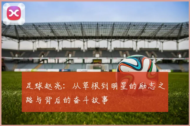 足球赵亮：从草根到明星的励志之路与背后的奋斗故事