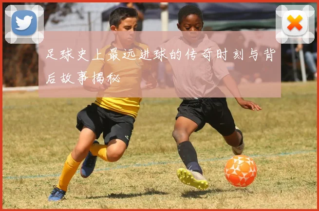 足球史上最远进球的传奇时刻与背后故事揭秘